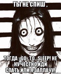 ты не спиш , тогда : go...to...sleep! не ну честно,иди спать,или я заплачу!