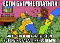 если бы мне платили за то что я иду за пультом, который сказал принести брат