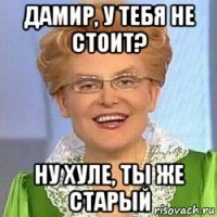 дамир, у тебя не стоит? ну хуле, ты же старый