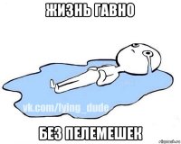 жизнь гавно без пелемешек