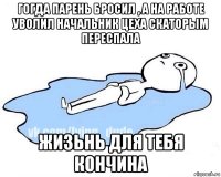 гогда парень бросил , а на работе уволил начальник цеха скаторым переспала жизьнь для тебя кончина