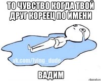 то чувство когда твой друг кореец по имени вадим