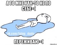 а то мне как-то не по себе=( переживаю=(