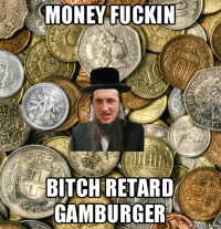 money fuckin bitch retard gamburger