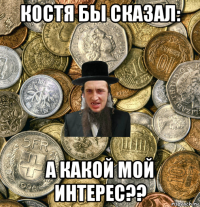 костя бы сказал: а какой мой интерес??