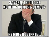 эдуард, ты что не хочешь помочь семье? не могу поверить...