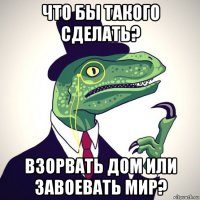 что бы такого сделать? взорвать дом или завоевать мир?