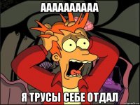 аааааааааа я трусы себе отдал