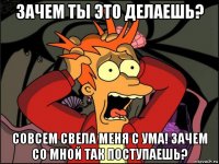 зачем ты это делаешь? совсем свела меня с ума! зачем со мной так поступаешь?