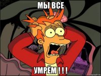 мы все умрём ! ! !