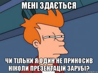 мені здається чи тільки я один не приносив ніколи презентацій зарубі?