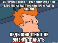 интересно пес и петух заплачут, если барселона заслуженно проиграет в финале ведь животные не умеют плакать