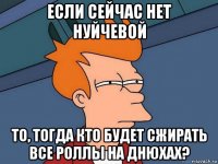 если сейчас нет нуйчевой то, тогда кто будет сжирать все роллы на днюхах?