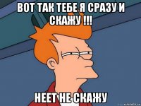 вот так тебе я сразу и скажу !!! неет не скажу