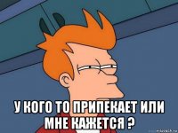  у кого то припекает или мне кажется ?