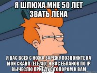 я шлюха мне 50 лет звать лена я вас всех с ножа зарежу позвоните на мой скайп {ele740} я вас ебланов по ip вычеслю приеду с топором к вам