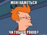 мені кажеться чи тобі 18 років?