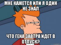 мне кажется или я один не знал что гена завтра идет в отпуск?