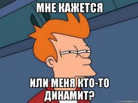 мне кажется или меня кто-то динамит?