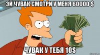 эй чувак смотри у меня 60000 $ чувак у тебя 10$