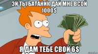 эй ты батаник дай мне всой 1000$ я дам тебе свой 6$