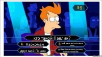 кто такой Павлик? Наркоман мой дядя из соседнего села друг мой Пашка дебил бля он мне десятку торчит еблянтяй