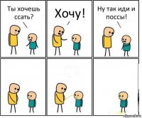 Ты хочешь ссать? Хочу! Ну так иди и поссы!