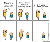 Мангл и фокси!! Понял ! И всё на этом! А то подушками задушу!! Ладно...