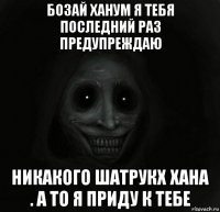 бозай ханум я тебя последний раз предупреждаю никакого шатрукх хана . а то я приду к тебе