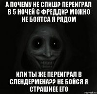 а почему не спиш? переиграл в 5 ночей с фредди? можно не боятса я рядом или ты же переиграл в слендермена?? не бойся я страшнее его