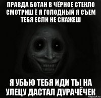 правда ботан в чёрное стекло смотриш ё я голодный я съем тебя если не скажеш я убью тебя иди ты на улецу дастал дурачёчек