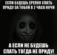 если будешь ерепко спать приду за тобой в 2 часа ночи а если не будешь спать тогда не приду!