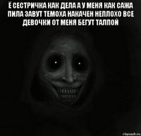 ё сестричка как дела а у меня как сажа пила завут темоха накачен неплохо все девочки от меня бегут талпой 