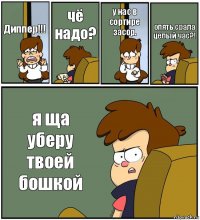 Диппер!!! чё надо? у нас в сортире засор. опять срала целый час?! я ща уберу твоей бошкой