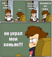 дип... там билл дебил!!! ... треуголник алкоголик короч!!! позови-ка его сюда... он украл мой коньяк!!!