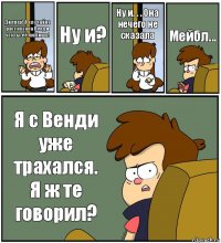 Диппер! Я случайно рассказала Венди что ты её любишь! Ну и? Ну и. . . Она нечего не сказала Мейбл... Я с Венди уже трахался. Я ж те говорил?