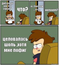 ДИП Я ХОЧУ КОЕ ЧТО СКАЗАТЬ что? я с биллом ...это... непонял? целовалась шоль ,хотя мне пофиг