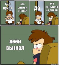 где пухля эта снвиья чтоль? да ана нагадила на диван яеёи выгнал