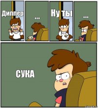 Диппер ... Ну ты ... СУКА