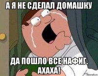 а я не сделал домашку да пошло все нафиг. ахаха!