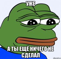 уже а ты ещё ничего не сделал