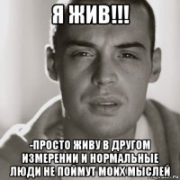 я жив!!! -просто живу в другом измерении и нормальные люди не поймут моих мыслей