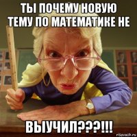 ты почему новую тему по математике не выучил???!!!