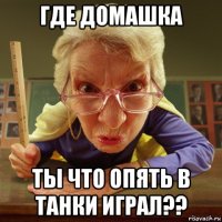 где домашка ты что опять в танки играл??