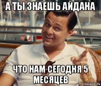 а ты знаешь айдана что нам сегодня 5 месяцев