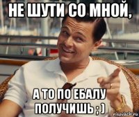 не шути со мной, а то по ебалу получишь ; )