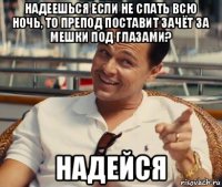 надеешься если не спать всю ночь, то препод поставит зачёт за мешки под глазами? надейся