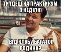 ти ідеш на практикум в неділю від клубу багатої родини?