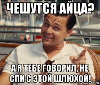 чешутся айца? а я тебе говорил, не спи с этой шлюхой!