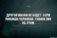 Другой жизни не будет . Если любишь человека , скажи ему об этом.